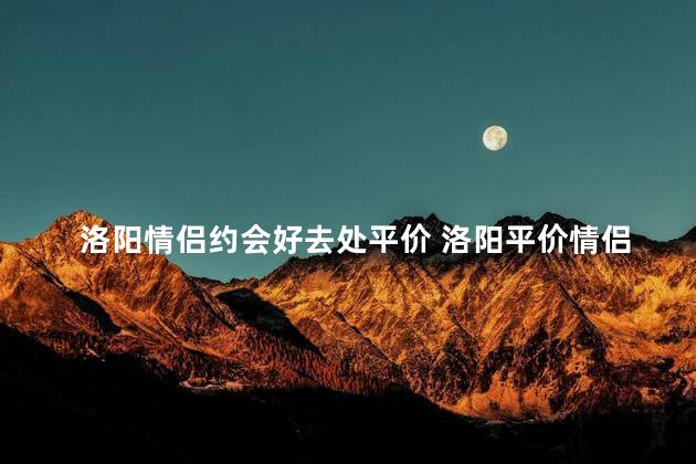 洛阳情侣约会好去处平价 洛阳平价情侣约会的最佳选择
